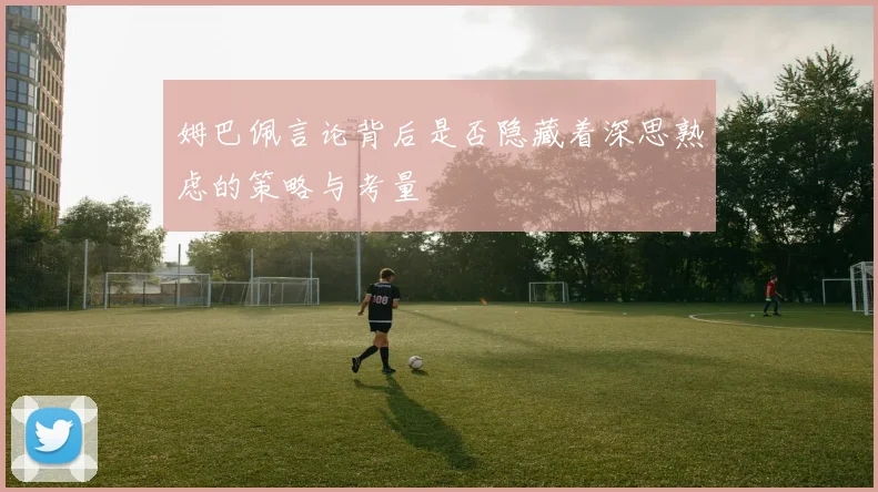 姆巴佩言论背后是否隐藏着深思熟虑的策略与考量
