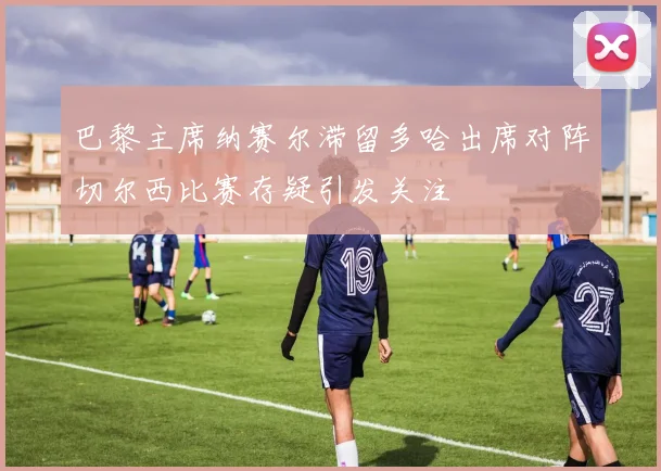 巴黎主席纳赛尔滞留多哈出席对阵切尔西比赛存疑引发关注