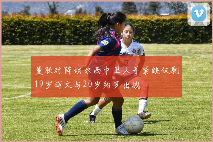 曼联对阵切尔西中卫人手紧缺仅剩19岁海文与20岁约罗出战