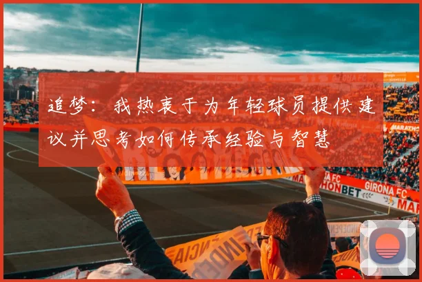 追梦：我热衷于为年轻球员提供建议并思考如何传承经验与智慧