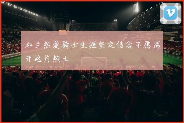 加兰热爱骑士生涯坚定信念不愿离开这片热土