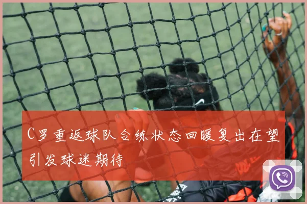 C罗重返球队合练状态回暖复出在望引发球迷期待