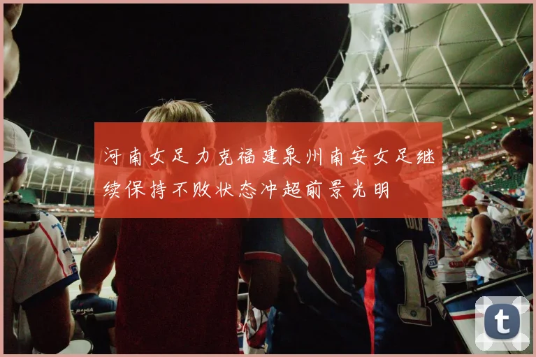 河南女足力克福建泉州南安女足继续保持不败状态冲超前景光明