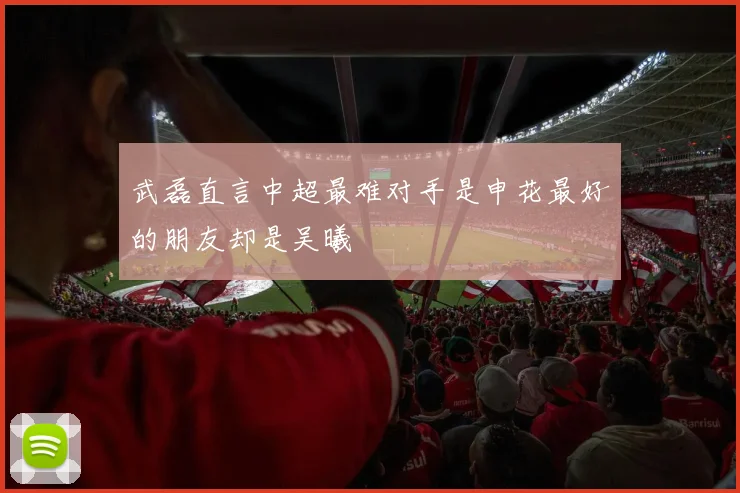 武磊直言中超最难对手是申花最好的朋友却是吴曦