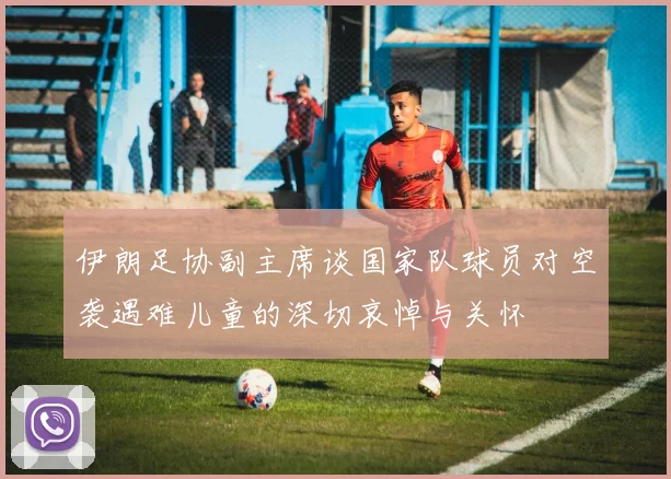 伊朗足协副主席谈国家队球员对空袭遇难儿童的深切哀悼与关怀