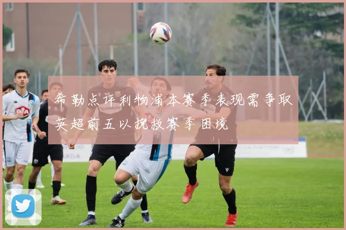 希勒点评利物浦本赛季表现需争取英超前五以挽救赛季困境