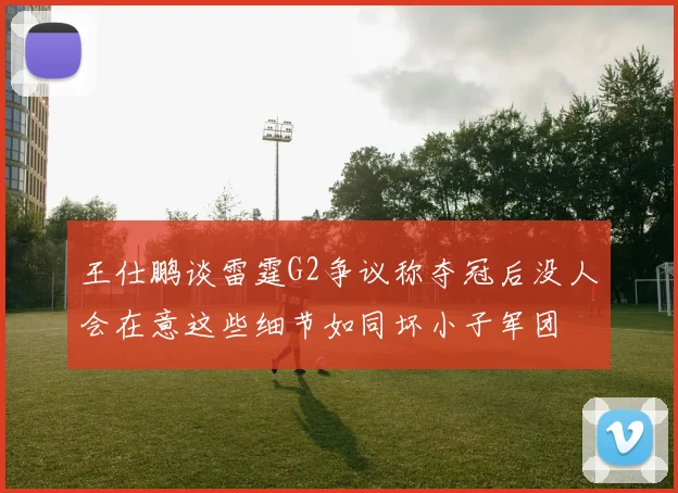 王仕鹏谈雷霆G2争议称夺冠后没人会在意这些细节如同坏小子军团
