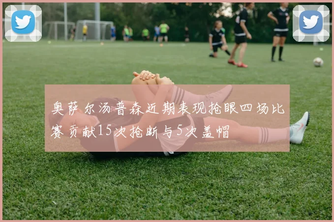 奥萨尔汤普森近期表现抢眼四场比赛贡献15次抢断与5次盖帽