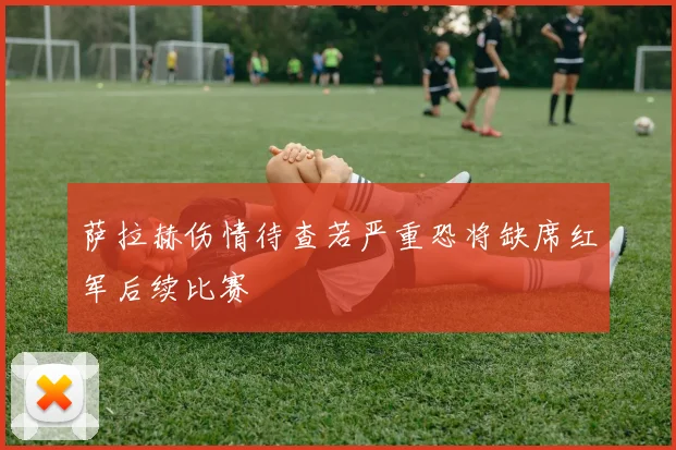 萨拉赫伤情待查若严重恐将缺席红军后续比赛
