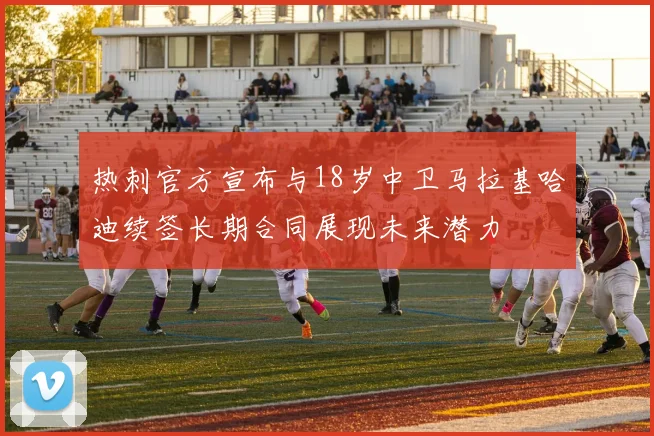 热刺官方宣布与18岁中卫马拉基哈迪续签长期合同展现未来潜力