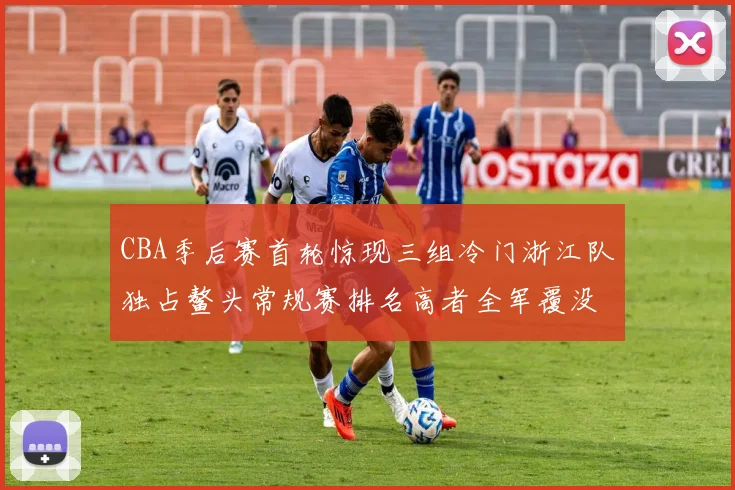 CBA季后赛首轮惊现三组冷门浙江队独占鳌头常规赛排名高者全军覆没