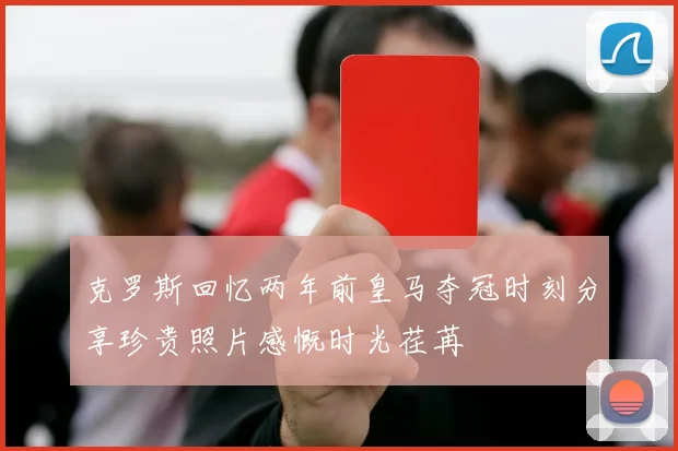 克罗斯回忆两年前皇马夺冠时刻分享珍贵照片感慨时光荏苒