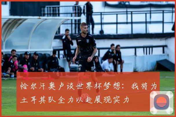 恰尔汗奥卢谈世界杯梦想：我将为土耳其队全力以赴展现实力