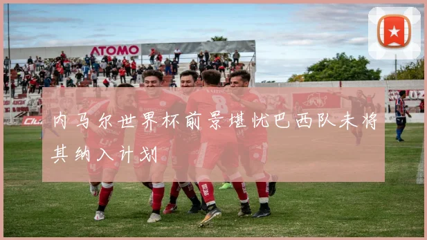 内马尔世界杯前景堪忧巴西队未将其纳入计划