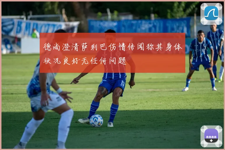 德尚澄清萨利巴伤情传闻称其身体状况良好无任何问题
