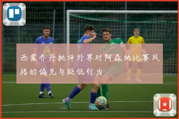 西蒙乔丹批评外界对阿森纳比赛风格的偏见与贬低行为