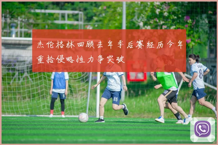 杰伦格林回顾去年季后赛经历今年重拾侵略性力争突破