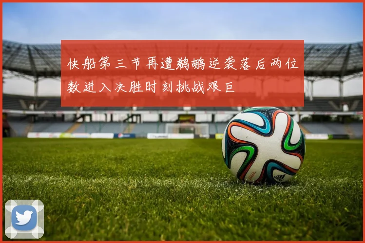 快船第三节再遭鹈鹕逆袭落后两位数进入决胜时刻挑战艰巨
