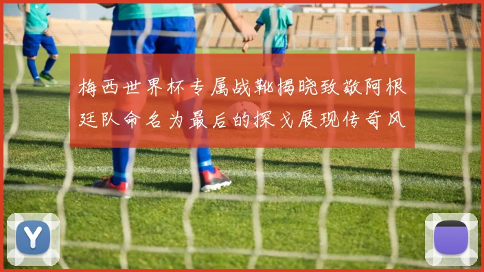 梅西世界杯专属战靴揭晓致敬阿根廷队命名为最后的探戈展现传奇风采