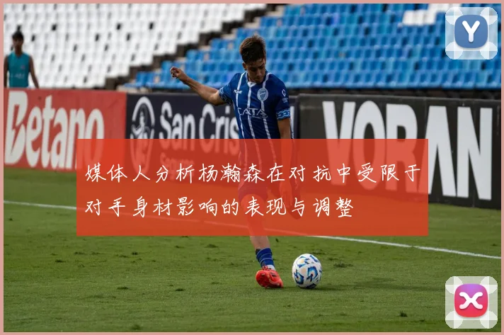 媒体人分析杨瀚森在对抗中受限于对手身材影响的表现与调整