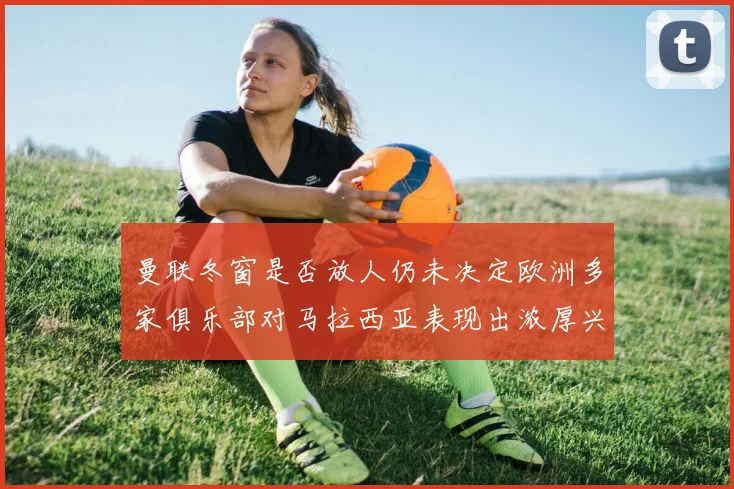 曼联冬窗是否放人仍未决定欧洲多家俱乐部对马拉西亚表现出浓厚兴趣