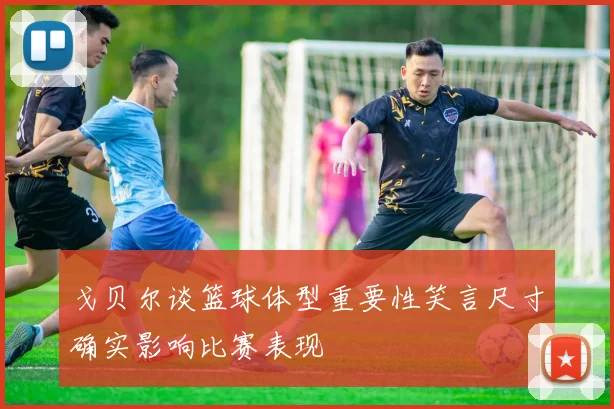 戈贝尔谈篮球体型重要性笑言尺寸确实影响比赛表现