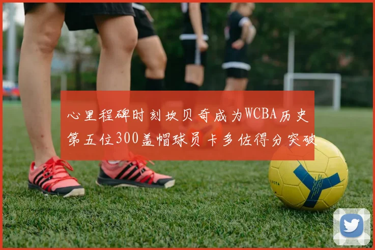 心里程碑时刻坎贝奇成为WCBA历史第五位300盖帽球员卡多佐得分突破1000大关