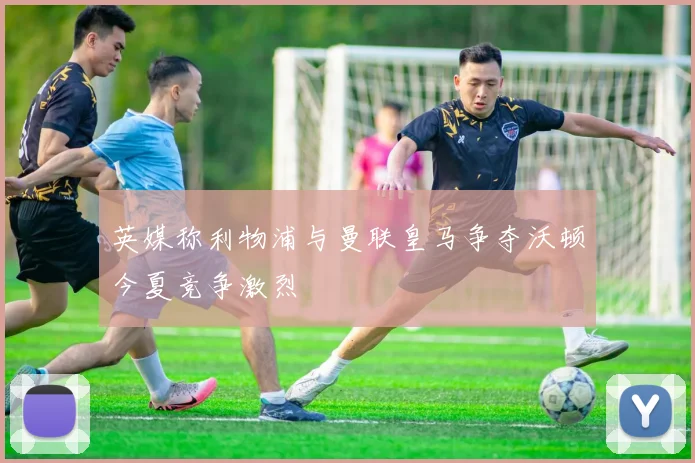 英媒称利物浦与曼联皇马争夺沃顿今夏竞争激烈