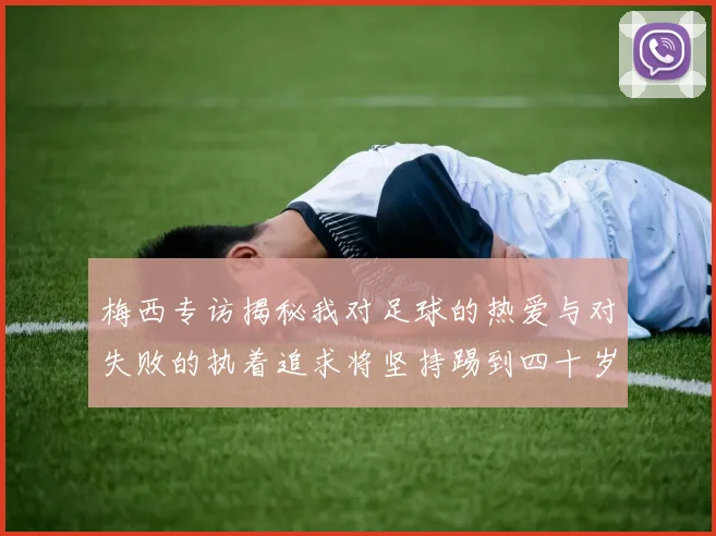 梅西专访揭秘我对足球的热爱与对失败的执着追求将坚持踢到四十岁