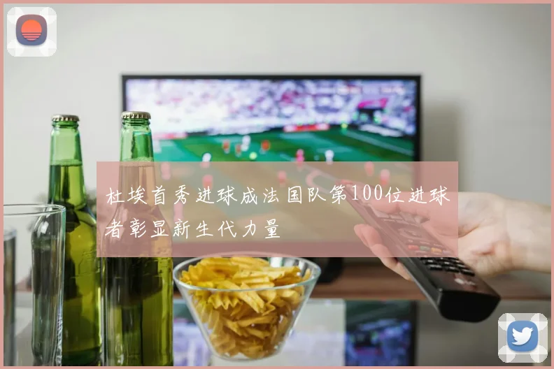 杜埃首秀进球成法国队第100位进球者彰显新生代力量
