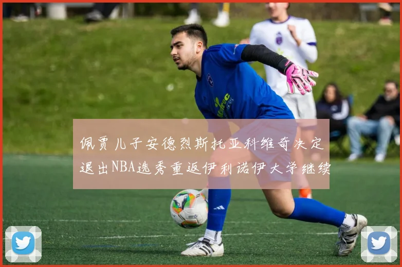 佩贾儿子安德烈斯托亚科维奇决定退出NBA选秀重返伊利诺伊大学继续学业