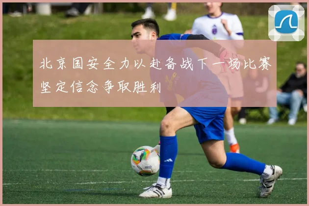 北京国安全力以赴备战下一场比赛坚定信念争取胜利